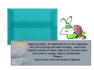 Beginning today I am responsiblefor my own happiness
and I will do thingsthat makemehappy... admirethe
beautiful wondersof nature, listen to my favouritemusic,
pet akitten or apuppy, soak in abubblebath...
Pleasure
can befound in themost simpleof gestures.
 