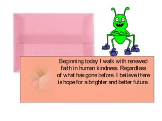 Beginning today I walk with renewed
faith in human kindness. Regardless
of what hasgonebefore. I believethere
ishopefor abrighter and better future.
 