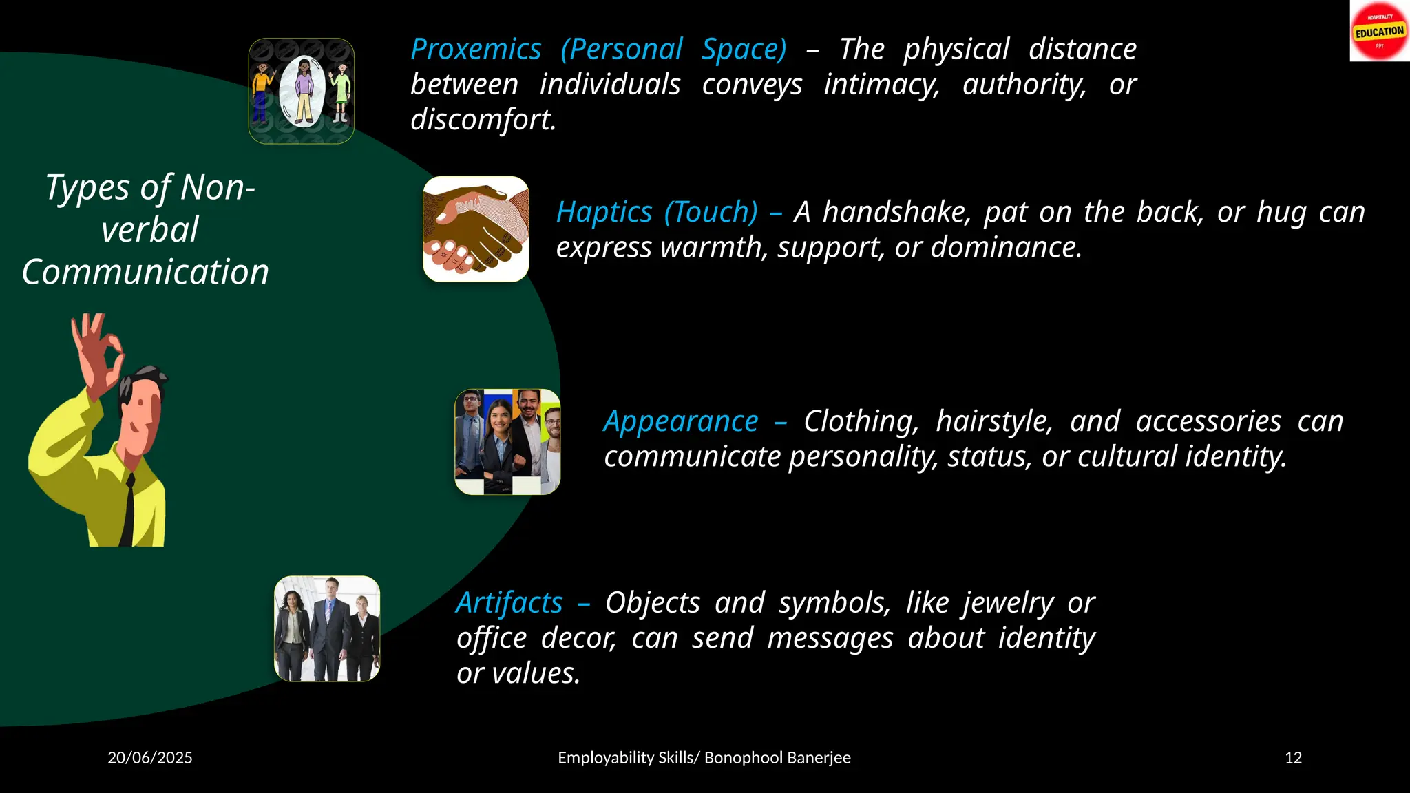 20/06/2025 Employability Skills/ Bonophool Banerjee 12
Types of Non-
verbal
Communication
Proxemics (Personal Space) – The physical distance
between individuals conveys intimacy, authority, or
discomfort.
Haptics (Touch) – A handshake, pat on the back, or hug can
express warmth, support, or dominance.
Appearance – Clothing, hairstyle, and accessories can
communicate personality, status, or cultural identity.
Artifacts – Objects and symbols, like jewelry or
office decor, can send messages about identity
or values.
 