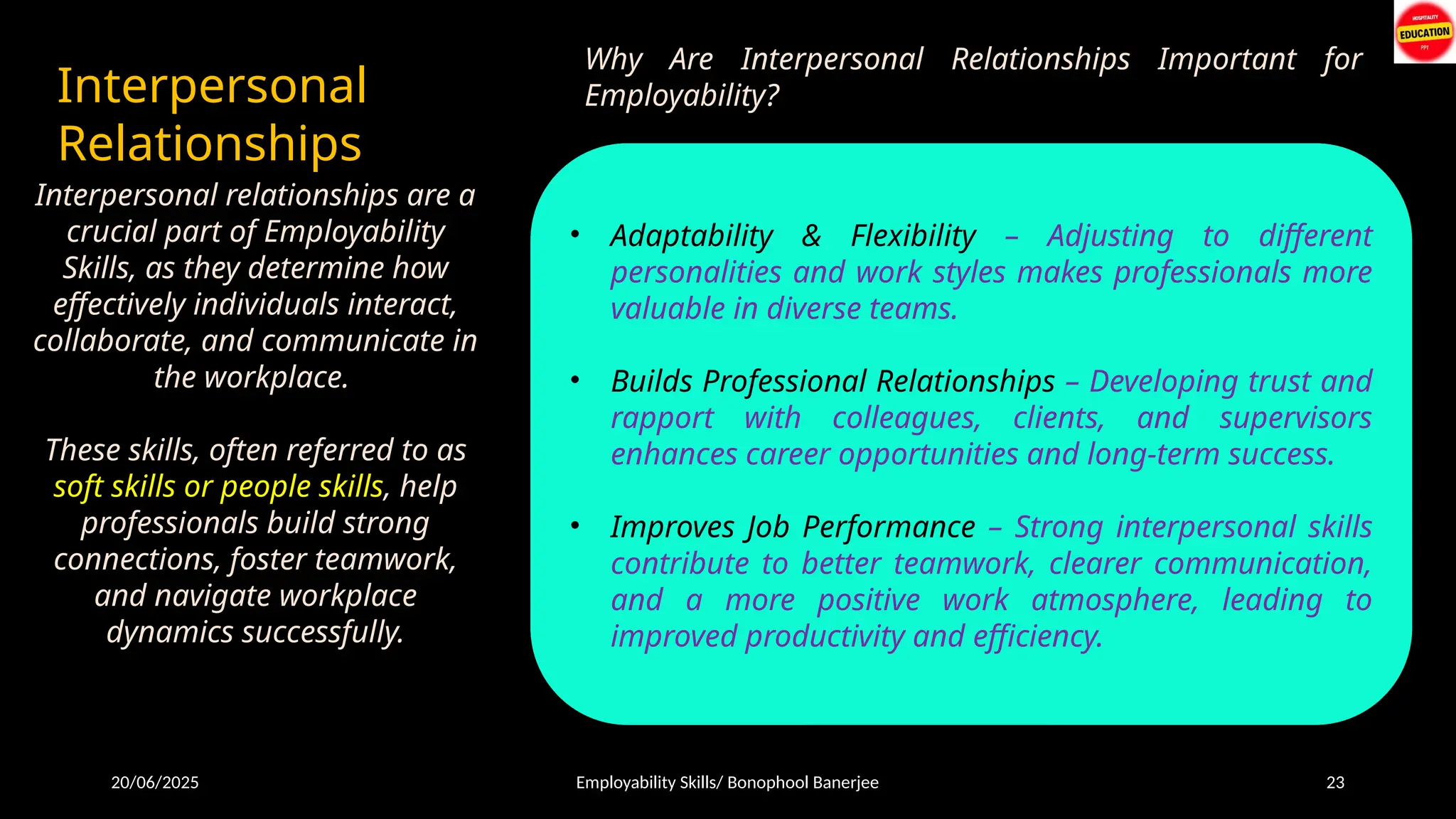 20/06/2025 Employability Skills/ Bonophool Banerjee 23
Interpersonal
Relationships
Interpersonal relationships are a
crucial part of Employability
Skills, as they determine how
effectively individuals interact,
collaborate, and communicate in
the workplace.
These skills, often referred to as
soft skills or people skills, help
professionals build strong
connections, foster teamwork,
and navigate workplace
dynamics successfully.
Why Are Interpersonal Relationships Important for
Employability?
• Effective Communication – Being able to express ideas
clearly and listen actively improves workplace
interactions.
• Teamwork & Collaboration – Working well with
colleagues enhances productivity and fosters a positive
work environment.
• Conflict Resolution – Handling disagreements
professionally ensures smooth operations and
maintains harmony.
• Empathy & Emotional Intelligence – Understanding
others' perspectives strengthens relationships and
improves leadership abilities.
• Adaptability & Flexibility – Adjusting to different
personalities and work styles makes professionals more
valuable in diverse teams.
• Builds Professional Relationships – Developing trust and
rapport with colleagues, clients, and supervisors
enhances career opportunities and long-term success.
• Improves Job Performance – Strong interpersonal skills
contribute to better teamwork, clearer communication,
and a more positive work atmosphere, leading to
improved productivity and efficiency.
 