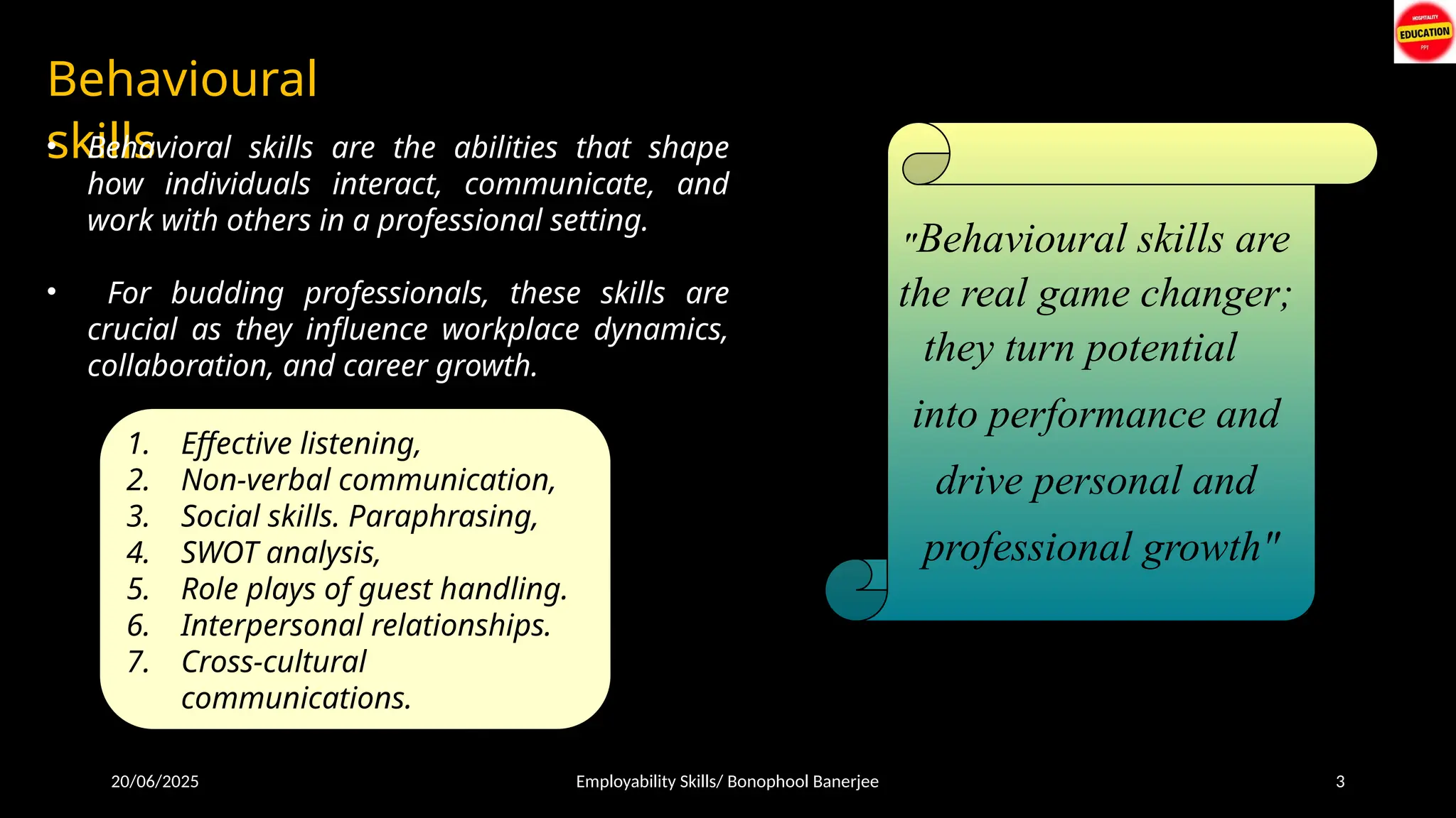 20/06/2025 Employability Skills/ Bonophool Banerjee 3
Behavioural
skills
"Behavioural skills are
the real game changer;
they turn potential
into performance and
drive personal and
professional growth"
• Behavioral skills are the abilities that shape
how individuals interact, communicate, and
work with others in a professional setting.
• For budding professionals, these skills are
crucial as they influence workplace dynamics,
collaboration, and career growth.
1. Effective listening,
2. Non-verbal communication,
3. Social skills. Paraphrasing,
4. SWOT analysis,
5. Role plays of guest handling.
6. Interpersonal relationships.
7. Cross-cultural
communications.
 