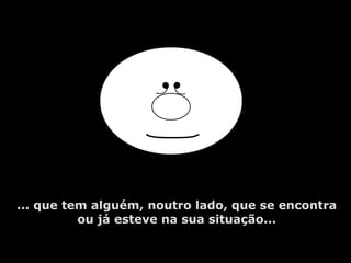 ... que tem alguém, noutro lado, que se encontra
ou já esteve na sua situação...
 