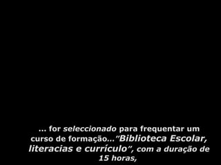 ... for seleccionado para frequentar um
curso de formação…”Biblioteca Escolar,
literacias e currículo”, com a duração de
15 horas,
 