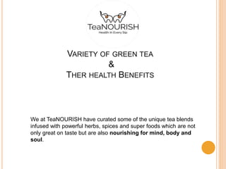 VARIETY OF GREEN TEA
&
THER HEALTH BENEFITS
We at TeaNOURISH have curated some of the unique tea blends
infused with powerful herbs, spices and super foods which are not
only great on taste but are also nourishing for mind, body and
soul.
 