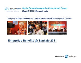 Social Enterprise Awards & Investment Forum
                  May 5-6, 2011 | Mumbai, India


Catalyzing Impact Investing into Sustainable & Scalable Enterprises Globally




 Enterprise Benefits @ Sankalp 2011




                                                             An initiative of
                                   www.intellecap.com | Mumbai | Hyderabad | Delhi | Palo Alto
 