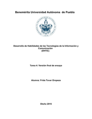 Benemérita Universidad Autónoma de Puebla
Desarrollo de Habilidades de las Tecnologías de la Información y
Comunicación
(DHTIC)
Tarea 4: Versión final de ensayo
Alumna: Frida Tovar Oropeza
Otoño 2015
 
