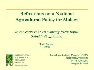 1
Reflections on a National
Agricultural Policy for Malawi
In the context of an evolving Farm Input
Subsidy Programme
Farm Input Subsidy Program (FISP)
National Symposium
14-15 July 2014
Lilongwe, Malawi
Todd Benson
IFPRI
 