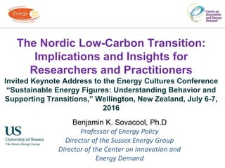 The Nordic Low-Carbon Transition:
Implications and Insights for
Researchers and Practitioners
Invited Keynote Address to the Energy Cultures Conference
“Sustainable Energy Figures: Understanding Behavior and
Supporting Transitions,” Wellington, New Zealand, July 6-7,
2016
Benjamin K. Sovacool, Ph.D
Professor of Energy Policy
Director of the Sussex Energy Group
Director of the Center on Innovation and
Energy Demand
 