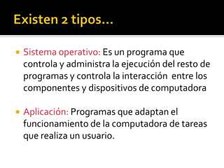  Sistema operativo: Es un programa que
controla y administra la ejecución del resto de
programas y controla la interacción entre los
componentes y dispositivos de computadora
Aplicación: Programas que adaptan el
funcionamiento de la computadora de tareas
que realiza un usuario.