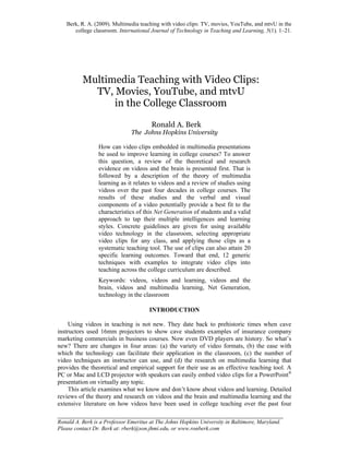 Berk, R. A. (2009). Multimedia teaching with video clips: TV, movies, YouTube, and mtvU in the
college classroom. International Journal of Technology in Teaching and Learning, 5(1), 1–21.
________________________________________________________________________
Ronald A. Berk is a Professor Emeritus at The Johns Hopkins University in Baltimore, Maryland.
Please contact Dr. Berk at: rberk@son.jhmi.edu, or www.ronberk.com
Multimedia Teaching with Video Clips:
TV, Movies, YouTube, and mtvU
in the College Classroom
Ronald A. Berk
The Johns Hopkins University
How can video clips embedded in multimedia presentations
be used to improve learning in college courses? To answer
this question, a review of the theoretical and research
evidence on videos and the brain is presented first. That is
followed by a description of the theory of multimedia
learning as it relates to videos and a review of studies using
videos over the past four decades in college courses. The
results of these studies and the verbal and visual
components of a video potentially provide a best fit to the
characteristics of this Net Generation of students and a valid
approach to tap their multiple intelligences and learning
styles. Concrete guidelines are given for using available
video technology in the classroom, selecting appropriate
video clips for any class, and applying those clips as a
systematic teaching tool. The use of clips can also attain 20
specific learning outcomes. Toward that end, 12 generic
techniques with examples to integrate video clips into
teaching across the college curriculum are described.
Keywords: videos, videos and learning, videos and the
brain, videos and multimedia learning, Net Generation,
technology in the classroom
INTRODUCTION
Using videos in teaching is not new. They date back to prehistoric times when cave
instructors used 16mm projectors to show cave students examples of insurance company
marketing commercials in business courses. Now even DVD players are history. So what’s
new? There are changes in four areas: (a) the variety of video formats, (b) the ease with
which the technology can facilitate their application in the classroom, (c) the number of
video techniques an instructor can use, and (d) the research on multimedia learning that
provides the theoretical and empirical support for their use as an effective teaching tool. A
PC or Mac and LCD projector with speakers can easily embed video clips for a PowerPoint®
presentation on virtually any topic.
This article examines what we know and don’t know about videos and learning. Detailed
reviews of the theory and research on videos and the brain and multimedia learning and the
extensive literature on how videos have been used in college teaching over the past four
 