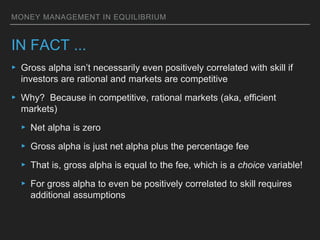 MONEY MANAGEMENT IN EQUILIBRIUM
IN FACT ...
▸ Gross alpha isn’t necessarily even positively correlated with skill if
investors are rational and markets are competitive
▸ Why? Because in competitive, rational markets (aka, efficient
markets)
▸ Net alpha is zero
▸ Gross alpha is just net alpha plus the percentage fee
▸ That is, gross alpha is equal to the fee, which is a choice variable!
▸ For gross alpha to even be positively correlated to skill requires
additional assumptions
 