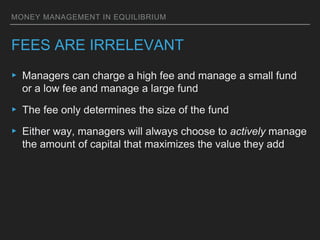 MONEY MANAGEMENT IN EQUILIBRIUM
FEES ARE IRRELEVANT
▸ Managers can charge a high fee and manage a small fund
or a low fee and manage a large fund
▸ The fee only determines the size of the fund
▸ Either way, managers will always choose to actively manage
the amount of capital that maximizes the value they add
 