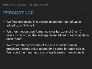 MONEY MANAGEMENT IN EQUILIBRIUM
PERSISTENCE
▸ We first sort stocks into deciles based on t-stat of value
added up until time t
▸ We then measure performance over horizons of 3 to 10
years by recording the average value added in each decile in
each month
▸ We repeat this procedure at the end of each horizon
providing a single value added time series for each decile.
We report the mean and s.e. of each series in each decile
 