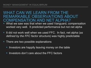 MONEY MANAGEMENT IN EQUILIBRIUM
WHAT CAN WE LEARN FROM THE
REMARKABLE OBSERVATIONS ABOUT
COMPENSATION AND NET ALPHA?
▸ What we saw was that when we used Vanguard, compensation
worked very well. It predicted performance but not net alpha
▸ It did not work well when we used FFC. In fact, net alpha (as
defined by the FFC factor structure) was highly predictable
▸ There are two possible explanations
▸ Investors are happily leaving money on the table
▸ Investors don’t care about the FFC factors
 