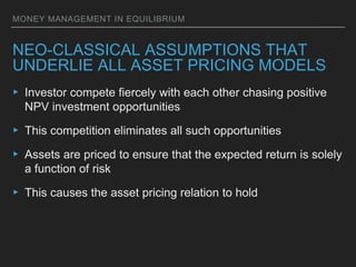 MONEY MANAGEMENT IN EQUILIBRIUM
NEO-CLASSICAL ASSUMPTIONS THAT
UNDERLIE ALL ASSET PRICING MODELS
▸ Investor compete fiercely with each other chasing positive
NPV investment opportunities
▸ This competition eliminates all such opportunities
▸ Assets are priced to ensure that the expected return is solely
a function of risk
▸ This causes the asset pricing relation to hold
 