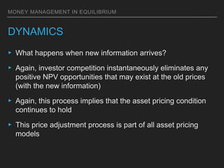 MONEY MANAGEMENT IN EQUILIBRIUM
DYNAMICS
▸ What happens when new information arrives?
▸ Again, investor competition instantaneously eliminates any
positive NPV opportunities that may exist at the old prices
(with the new information)
▸ Again, this process implies that the asset pricing condition
continues to hold
▸ This price adjustment process is part of all asset pricing
models
 