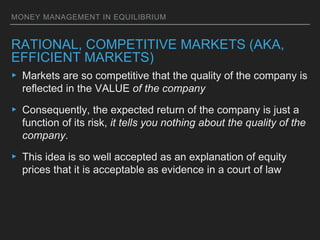 MONEY MANAGEMENT IN EQUILIBRIUM
RATIONAL, COMPETITIVE MARKETS (AKA,
EFFICIENT MARKETS)
▸ Markets are so competitive that the quality of the company is
reflected in the VALUE of the company
▸ Consequently, the expected return of the company is just a
function of its risk, it tells you nothing about the quality of the
company.
▸ This idea is so well accepted as an explanation of equity
prices that it is acceptable as evidence in a court of law
 