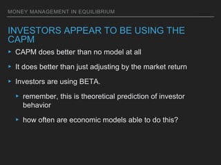 MONEY MANAGEMENT IN EQUILIBRIUM
INVESTORS APPEAR TO BE USING THE
CAPM
▸ CAPM does better than no model at all
▸ It does better than just adjusting by the market return
▸ Investors are using BETA.
▸ remember, this is theoretical prediction of investor
behavior
▸ how often are economic models able to do this?
 