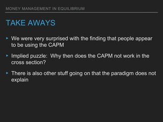 MONEY MANAGEMENT IN EQUILIBRIUM
TAKE AWAYS
▸ We were very surprised with the finding that people appear
to be using the CAPM
▸ Implied puzzle: Why then does the CAPM not work in the
cross section?
▸ There is also other stuff going on that the paradigm does not
explain
 