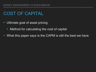 MONEY MANAGEMENT IN EQUILIBRIUM
COST OF CAPITAL
▸ Ultimate goal of asset pricing
▸ Method for calculating the cost of capital
▸ What this paper says is the CAPM is still the best we have
 