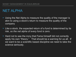MONEY MANAGEMENT IN EQUILIBRIUM
NET ALPHA
▸ Using the Net Alpha to measure the quality of the manager is
akin to using a stock’s return to measure the quality of the
company
▸ Like a stock, the expected return of a fund is determined by its
risk, so the net alpha of every fund is zero.
▸ Hard not to see the irony that Fama himself did not correctly
apply his own “theory.” That should be a warning for us all. If
we want to be a scientific based discipline we need to take the
science seriously.
 