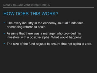MONEY MANAGEMENT IN EQUILIBRIUM
HOW DOES THIS WORK?
▸ Like every industry in the economy, mutual funds face
decreasing returns to scale
▸ Assume that there was a manager who provided his
investors with a positive alpha. What would happen?
▸ The size of the fund adjusts to ensure that net alpha is zero.
 