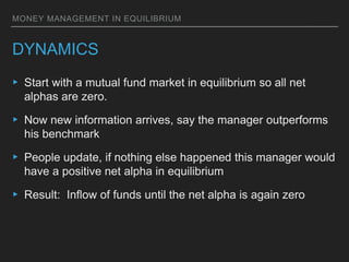 MONEY MANAGEMENT IN EQUILIBRIUM
DYNAMICS
▸ Start with a mutual fund market in equilibrium so all net
alphas are zero.
▸ Now new information arrives, say the manager outperforms
his benchmark
▸ People update, if nothing else happened this manager would
have a positive net alpha in equilibrium
▸ Result: Inflow of funds until the net alpha is again zero
 