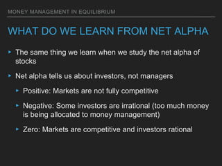 MONEY MANAGEMENT IN EQUILIBRIUM
WHAT DO WE LEARN FROM NET ALPHA
▸ The same thing we learn when we study the net alpha of
stocks
▸ Net alpha tells us about investors, not managers
▸ Positive: Markets are not fully competitive
▸ Negative: Some investors are irrational (too much money
is being allocated to money management)
▸ Zero: Markets are competitive and investors rational
 
