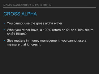MONEY MANAGEMENT IN EQUILIBRIUM
GROSS ALPHA
▸ You cannot use the gross alpha either
▸ What you rather have, a 100% return on $1 or a 10% return
on $1 Billion?
▸ Size matters in money management, you cannot use a
measure that ignores it.
 