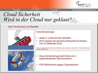 EuroCloud Deutschland_eco e.V.
Cloud Sicherheit
Wird in der Cloud nur geklaut?
Über Panikmache und Realität
Industriespionage:
 Jedes 2. Unternehmen betroffen
 2012 rechnet die deutsche Wirtschaft mit Kosten
von 4,2 Milliarden Euro
http://www.spiegel.de/wirtschaft/unternehmen/jedes-zweite-deutsche-unternehmen-von-wirtschaftsspionage-
betroffen-a-829055.html
 Cloud Sicherheit generell höher als in
eigenbetriebenen Rechenzentren
 CSP Maßnahmen gegen Cyberattacken
 