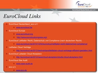 EuroCloud Deutschland_eco e.V.
EuroCloud Links
 EuroCloud Deutschland_eco e.V.
 www.eurocloud.de
 EuroCloud Europe
 www.eurocloud.org
 http://www.eurocloudcongress.org/
 EuroCloud Leitfaden Recht, Datenschutz und Compliance (nach deutschem Recht)
 www.eurocloud.de/2010/12/02/eurocloud-leitfaden-recht-datenschutz-compliance/
 Leitfaden Cloud Verträge
 http://eurocloud.de/2012/dachverband/leitfaden-cloud-vertraege-effizient-gestalten.html
 EuroCloud Leitaden Cloud Akzeptanz
 http://eurocloud.de/2012/news/cloud-akzeptanz/studie-cloud-akzeptanz.html
 EuroCloud Star Audit
 www.saas-audit.de
 eco e.V.
 www.eco.de
 
