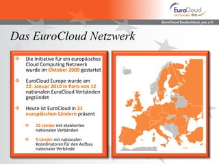 EuroCloud Deutschland_eco e.V.
Das EuroCloud Netzwerk
 Die Initiative für ein europäisches
Cloud Computing Netzwerk
wurde im Oktober 2009 gestartet
 EuroCloud Europe wurde am
22. Januar 2010 in Paris von 12
nationalen EuroCloud Verbänden
gegründet
 Heute ist EuroCloud in 31
europäischen Ländern präsent
 22 Länder mit etablierten
nationalen Verbänden
 9 Länder mit nationalen
Koordinatoren für den Aufbau
nationaler Verbände
 