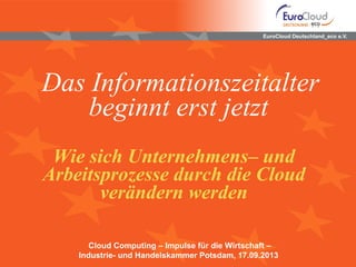 EuroCloud Deutschland_eco e.V.
Das Informationszeitalter
beginnt erst jetzt
Wie sich Unternehmens– und
Arbeitsprozesse durch die Cloud
verändern werden
Cloud Computing – Impulse für die Wirtschaft –
Industrie- und Handelskammer Potsdam, 17.09.2013
 