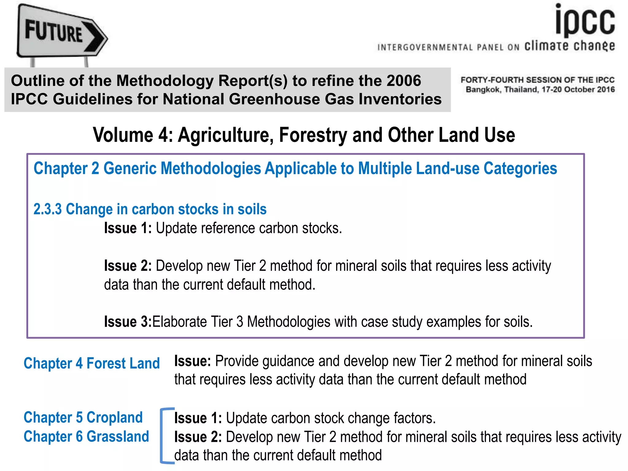 Chapter 2 Generic Methodologies Applicable to Multiple Land-use Categories
2.3.3 Change in carbon stocks in soils
Issue 1: Update reference carbon stocks.
Issue 2: Develop new Tier 2 method for mineral soils that requires less activity
data than the current default method.
Issue 3:Elaborate Tier 3 Methodologies with case study examples for soils.
Volume 4: Agriculture, Forestry and Other Land Use
Outline of the Methodology Report(s) to refine the 2006
IPCC Guidelines for National Greenhouse Gas Inventories
Chapter 6 Grassland
Chapter 4 Forest Land
Chapter 5 Cropland
Issue: Provide guidance and develop new Tier 2 method for mineral soils
that requires less activity data than the current default method
Issue 1: Update carbon stock change factors.
Issue 2: Develop new Tier 2 method for mineral soils that requires less activity
data than the current default method
 
