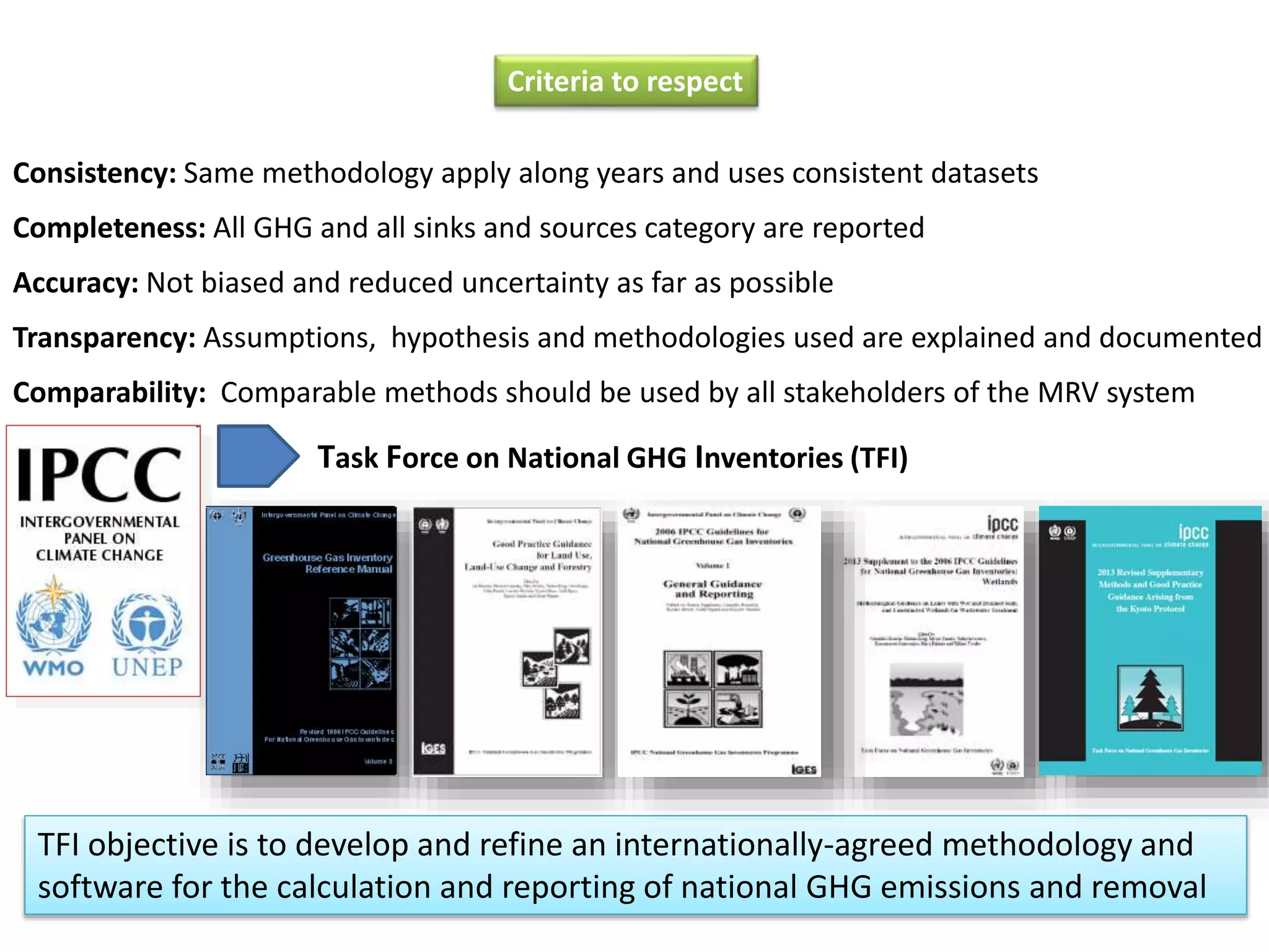 Criteria to respect
Consistency: Same methodology apply along years and uses consistent datasets
Completeness: All GHG and all sinks and sources category are reported
Accuracy: Not biased and reduced uncertainty as far as possible
Transparency: Assumptions, hypothesis and methodologies used are explained and documented
Comparability: Comparable methods should be used by all stakeholders of the MRV system
Task Force on National GHG Inventories (TFI)
TFI objective is to develop and refine an internationally-agreed methodology and
software for the calculation and reporting of national GHG emissions and removal
 