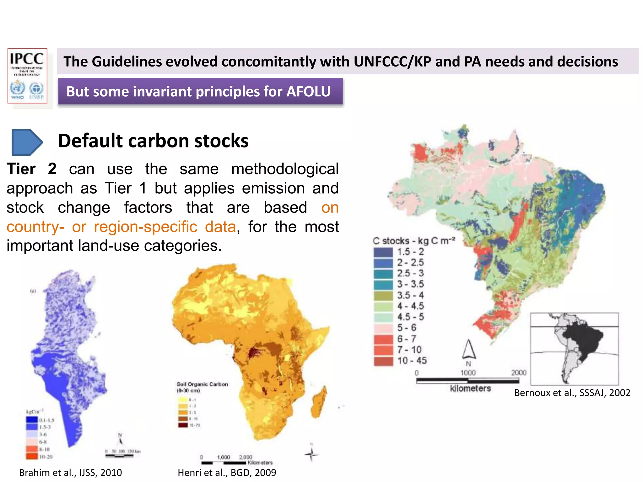 But some invariant principles for AFOLU
The Guidelines evolved concomitantly with UNFCCC/KP and PA needs and decisions
Default carbon stocks
Tier 2 can use the same methodological
approach as Tier 1 but applies emission and
stock change factors that are based on
country- or region-specific data, for the most
important land-use categories.
Bernoux et al., SSSAJ, 2002
Brahim et al., IJSS, 2010 Henri et al., BGD, 2009
 
