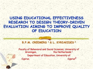 USING EDUCATIONAL EFFECTIVENESS
  RESEARCH TO DESIGN THEORY-DRIVEN
EVALUATION AIMING TO IMPROVE QUALITY
            OF EDUCATION


         B.P.M. CREEMERS         1   & L. KYRIAKIDES     2



      Faculty of Behavioral and Social Sciences, University of
            Groningen,                the Netherlands 1
              Department of Education, University of
        Cyprus,                                    Cyprus2
 