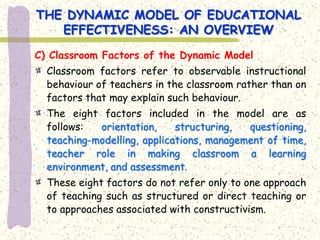 THE DYNAMIC MODEL OF EDUCATIONAL
   EFFECTIVENESS: AN OVERVIEW
C) Classroom Factors of the Dynamic Model
  Classroom factors refer to observable instructional
  behaviour of teachers in the classroom rather than on
  factors that may explain such behaviour.
  The eight factors included in the model are as
  follows:  orientation,     structuring,  questioning,
  teaching-modelling, applications, management of time,
  teacher role in making classroom a learning
  environment, and assessment.
  These eight factors do not refer only to one approach
  of teaching such as structured or direct teaching or
  to approaches associated with constructivism.
 