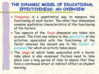 THE DYNAMIC MODEL OF EDUCATIONAL
   EFFECTIVENESS: AN OVERVIEW
 Frequency is a quantitative way to measure the
 functioning of each factor. The other four dimensions
 examine qualitative characteristics of the functioning
 of the factors.
 Two aspects of the focus dimension are taken into
 account. The first one refers to the specificity of the
 activities associated with the functioning of the
 factor whereas the second one to the number of
 purposes for which an activity takes place.
 The stage at which tasks associated with a factor
 take place is also examined. Factors need to take
 place over a long period of time to ensure that they
 have a continuous direct or indirect effect on student
 learning.
 