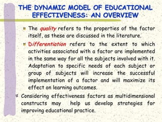 THE DYNAMIC MODEL OF EDUCATIONAL
   EFFECTIVENESS: AN OVERVIEW

  The quality refers to the properties of the factor
  itself, as these are discussed in the literature.
  Differentiation refers to the extent to which
  activities associated with a factor are implemented
  in the same way for all the subjects involved with it.
  Adaptation to specific needs of each subject or
  group of subjects will increase the successful
  implementation of a factor and will maximize its
  effect on learning outcomes.
Considering effectiveness factors as multidimensional
constructs may      help us develop strategies for
improving educational practice.
 