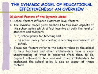 THE DYNAMIC MODEL OF EDUCATIONAL
   EFFECTIVENESS: AN OVERVIEW
D) School Factors of the Dynamic Model
  School factors influence classroom-level factors.
  The dynamic model gives emphasis to two main aspects of
  the school policy which affect learning at both the level of
  students and teachers:
     a) school policy for teaching and
     b) school policy for creating a learning environment at
     school.
  These two factors refer to the actions taken by the school
  to help teachers and other stakeholders have a clear
  understanding of what is expected from them to do.
  Support offered to teachers and other stakeholders to
  implement the school policy is also an aspect of these
  factors.
 