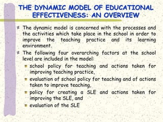 THE DYNAMIC MODEL OF EDUCATIONAL
   EFFECTIVENESS: AN OVERVIEW
The dynamic model is concerned with the processes and
the activities which take place in the school in order to
improve the teaching practice and its learning
environment.
The following four overarching factors at the school
level are included in the model:
   school policy for teaching and actions taken for
   improving teaching practice,
   evaluation of school policy for teaching and of actions
   taken to improve teaching,
   policy for creating a SLE and actions taken for
   improving the SLE, and
   evaluation of the SLE
 