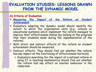 EVALUATION STUDIES: LESSONS DRAWN
     FROM THE DYNAMIC MODEL
A) Criteria of Evaluation
   Measuring the Impact of the Reform on Student
   Achievement
   Evaluators adopting the dynamic model should identify the
   extent to which the organisation units (e.g., schools or
   educational systems) which implement the reform managed to
   improve their effectiveness status (by looking at the progress
   that their students made during the implementation of the
   reform).
   Both direct and indirect effects of the reform on student
   achievement should be measured.
   Indirect effects: They should find out whether the reform
   has any impact on the functioning of effectiveness factor(s).
      Evaluators searching for the impact of a national reform in
      using IT in teaching mathematics should find out whether
      the reform had any effect on teacher behaviour in the
      classroom.
 