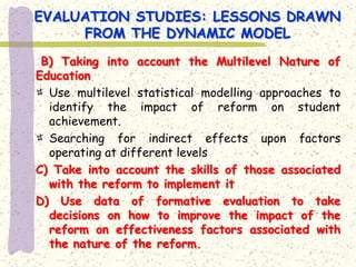 EVALUATION STUDIES: LESSONS DRAWN
     FROM THE DYNAMIC MODEL
 B) Taking into account the Multilevel Nature of
Education
  Use multilevel statistical modelling approaches to
  identify the impact of reform on student
  achievement.
  Searching for indirect effects upon factors
  operating at different levels
C) Take into account the skills of those associated
  with the reform to implement it
D) Use data of formative evaluation to take
  decisions on how to improve the impact of the
  reform on effectiveness factors associated with
  the nature of the reform.
 