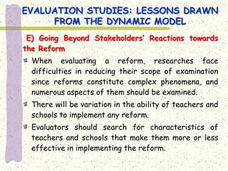 EVALUATION STUDIES: LESSONS DRAWN
     FROM THE DYNAMIC MODEL
 E) Going Beyond Stakeholders’ Reactions towards
the Reform
  When evaluating a reform, researches face
  difficulties in reducing their scope of examination
  since reforms constitute complex phenomena, and
  numerous aspects of them should be examined.
  There will be variation in the ability of teachers and
  schools to implement any reform.
  Evaluators should search for characteristics of
  teachers and schools that make them more or less
  effective in implementing the reform.
 