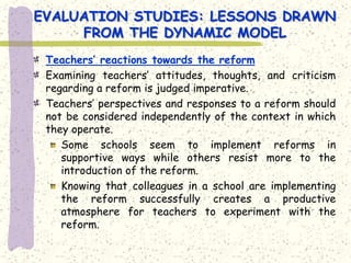 EVALUATION STUDIES: LESSONS DRAWN
     FROM THE DYNAMIC MODEL
 Teachers’ reactions towards the reform
 Examining teachers’ attitudes, thoughts, and criticism
 regarding a reform is judged imperative.
 Teachers’ perspectives and responses to a reform should
 not be considered independently of the context in which
 they operate.
    Some schools seem to implement reforms in
    supportive ways while others resist more to the
    introduction of the reform.
    Knowing that colleagues in a school are implementing
    the reform successfully creates a productive
    atmosphere for teachers to experiment with the
    reform.
 