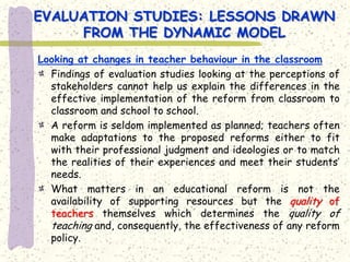 EVALUATION STUDIES: LESSONS DRAWN
     FROM THE DYNAMIC MODEL
Looking at changes in teacher behaviour in the classroom
  Findings of evaluation studies looking at the perceptions of
  stakeholders cannot help us explain the differences in the
  effective implementation of the reform from classroom to
  classroom and school to school.
  A reform is seldom implemented as planned; teachers often
  make adaptations to the proposed reforms either to fit
  with their professional judgment and ideologies or to match
  the realities of their experiences and meet their students’
  needs.
  What matters in an educational reform is not the
  availability of supporting resources but the quality of
  teachers themselves which determines the quality of
  teaching and, consequently, the effectiveness of any reform
  policy.
 