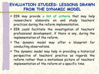 EVALUATION STUDIES: LESSONS DRAWN
     FROM THE DYNAMIC MODEL
 EER may provide a list of criteria that may help
 researchers elaborate on and study teachers’
 practices during the reform implementation.
 EER could facilitate the investigation of teachers’
 professional development, if there is any, during the
 implementation of the reform.
 The dynamic model may offer a blueprint for
 conducting observations.
 The dynamic model may help in providing a historical
 perspective of teachers’ practice as regards the
 reform rather than a motionless picture of teachers’
 implementation of the reform at a specific time.
 