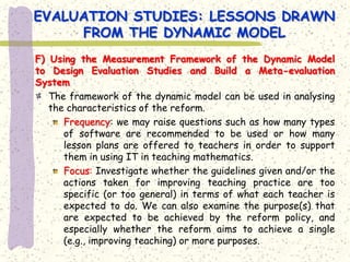 EVALUATION STUDIES: LESSONS DRAWN
     FROM THE DYNAMIC MODEL
F) Using the Measurement Framework of the Dynamic Model
to Design Evaluation Studies and Build a Meta-evaluation
System
   The framework of the dynamic model can be used in analysing
   the characteristics of the reform.
      Frequency: we may raise questions such as how many types
      of software are recommended to be used or how many
      lesson plans are offered to teachers in order to support
      them in using IT in teaching mathematics.
      Focus: Investigate whether the guidelines given and/or the
      actions taken for improving teaching practice are too
      specific (or too general) in terms of what each teacher is
      expected to do. We can also examine the purpose(s) that
      are expected to be achieved by the reform policy, and
      especially whether the reform aims to achieve a single
      (e.g., improving teaching) or more purposes.
 