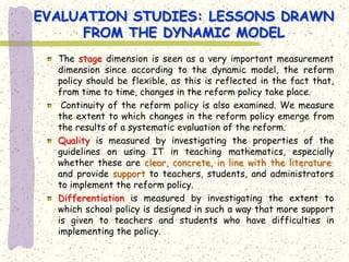 EVALUATION STUDIES: LESSONS DRAWN
     FROM THE DYNAMIC MODEL
  The stage dimension is seen as a very important measurement
  dimension since according to the dynamic model, the reform
  policy should be flexible, as this is reflected in the fact that,
  from time to time, changes in the reform policy take place.
   Continuity of the reform policy is also examined. We measure
  the extent to which changes in the reform policy emerge from
  the results of a systematic evaluation of the reform.
  Quality is measured by investigating the properties of the
  guidelines on using IT in teaching mathematics, especially
  whether these are clear, concrete, in line with the literature,
  and provide support to teachers, students, and administrators
  to implement the reform policy.
  Differentiation is measured by investigating the extent to
  which school policy is designed in such a way that more support
  is given to teachers and students who have difficulties in
  implementing the policy.
 